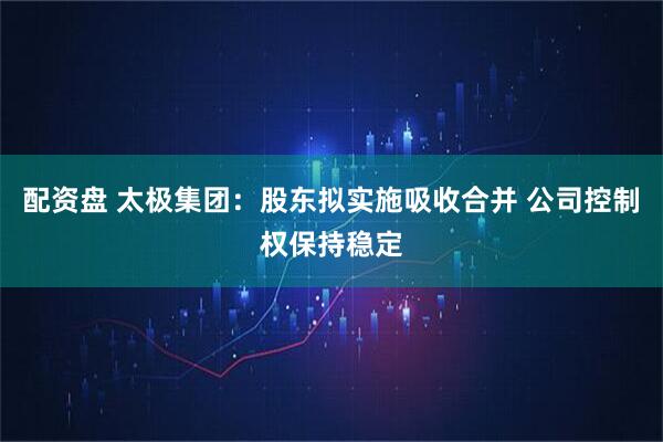 配资盘 太极集团：股东拟实施吸收合并 公司控制权保持稳定
