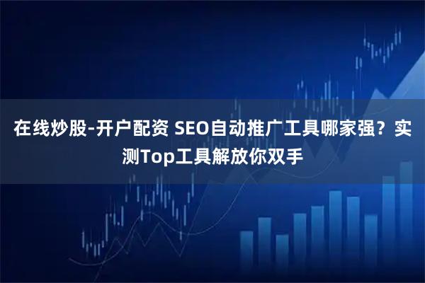 在线炒股-开户配资 SEO自动推广工具哪家强？实测Top工具解放你双手