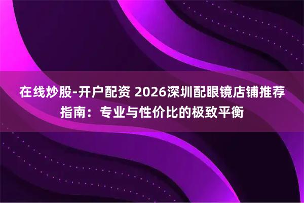 在线炒股-开户配资 2026深圳配眼镜店铺推荐指南：专业与性价比的极致平衡