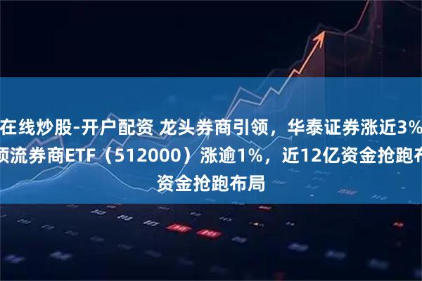 在线炒股-开户配资 龙头券商引领，华泰证券涨近3%，顶流券商ETF（512000）涨逾1%，近12亿资金抢跑布局