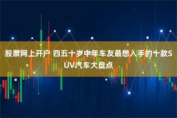 股票网上开户 四五十岁中年车友最想入手的十款SUV汽车大盘点