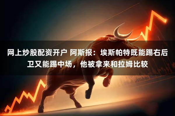 网上炒股配资开户 阿斯报:埃斯帕特既能踢右后卫又能踢中场,他被拿来和拉姆比较