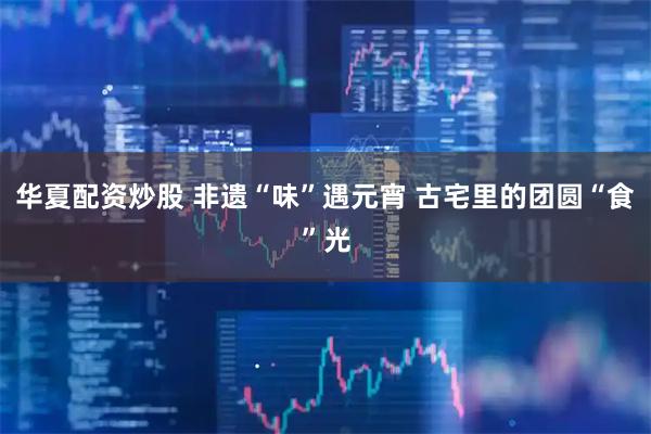 华夏配资炒股 非遗“味”遇元宵 古宅里的团圆“食”光