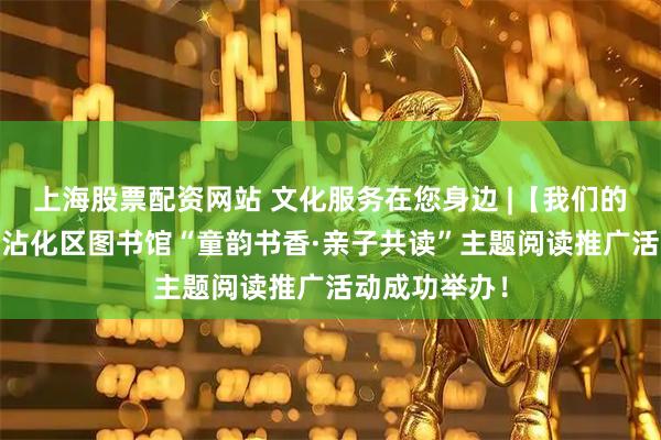 上海股票配资网站 文化服务在您身边 |【我们的节日•清明】沾化区图书馆“童韵书香·亲子共读”主题阅读推广活动成功举办！