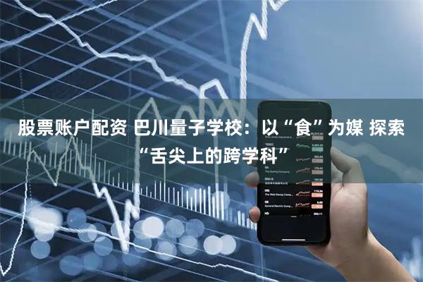 股票账户配资 巴川量子学校：以“食”为媒 探索“舌尖上的跨学科”