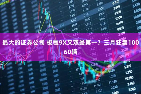 最大的证券公司 极氪9X又双叒第一？三月狂卖10060辆