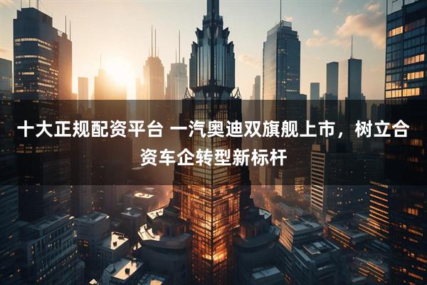 十大正规配资平台 一汽奥迪双旗舰上市，树立合资车企转型新标杆